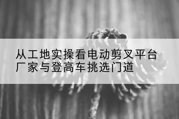 营山电动剪叉升降平台厂家-从工地实操看电动剪叉平台厂家与登高车挑选门道