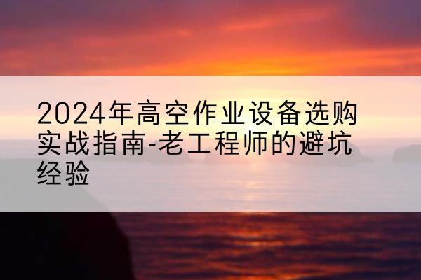 营山高空作业升降机厂家推荐-2024年高空作业设备选购实战指南-老工程师的避坑经验