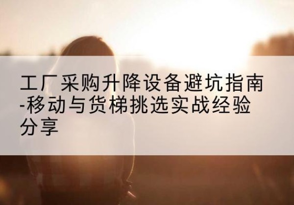 营山移动式升降机怎么选-工厂采购升降设备避坑指南-移动与货梯挑选实战经验分享