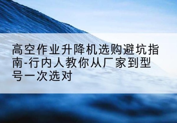 营山升降平台厂家-高空作业升降机选购避坑指南-行内人教你从厂家到型号一次选对