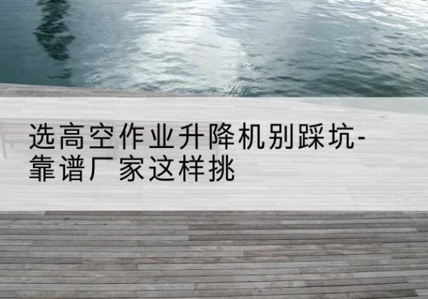 营山剪叉式升降机厂家-选高空作业升降机别踩坑-靠谱厂家这样挑