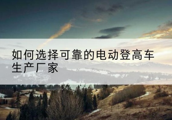 营山电动登高车厂家-如何选择可靠的电动登高车生产厂家