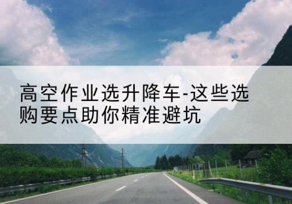 营山升降车厂家-高空作业选升降车-这些选购要点助你*避坑