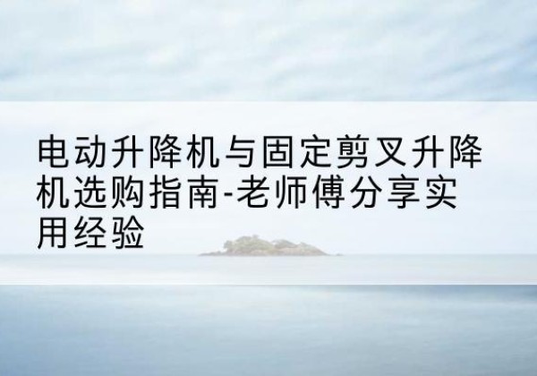 营山电动升降机怎么选-电动升降机与固定剪叉升降机选购指南-老师傅分享实用经验