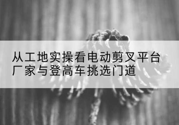 营山电动剪叉升降平台厂家-从工地实操看电动剪叉平台厂家与登高车挑选门道