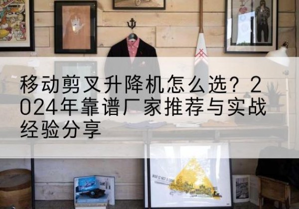 营山升降平台厂家推荐-移动剪叉升降机怎么选？2024年靠谱厂家推荐与实战经验分享